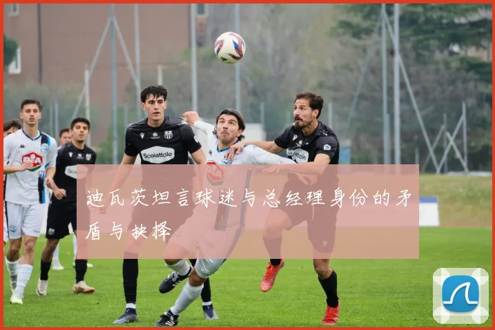 迪瓦茨坦言球迷与总经理身份的矛盾与抉择
