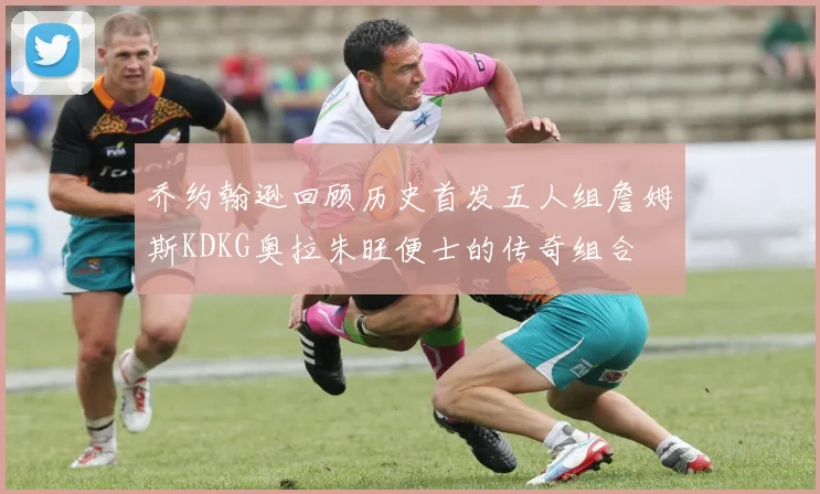 乔约翰逊回顾历史首发五人组詹姆斯KDKG奥拉朱旺便士的传奇组合