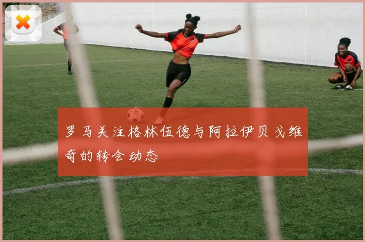 罗马关注格林伍德与阿拉伊贝戈维奇的转会动态