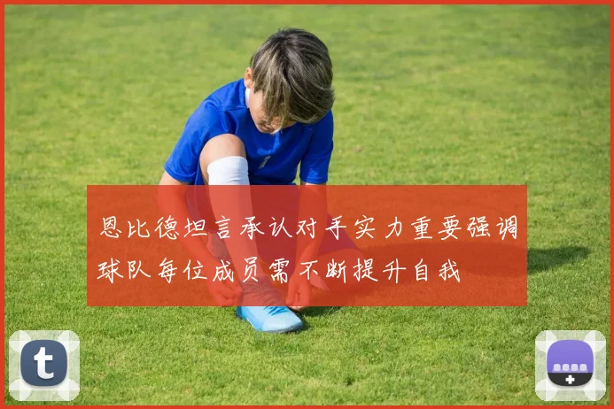 恩比德坦言承认对手实力重要强调球队每位成员需不断提升自我