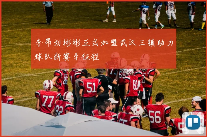 李昂刘彬彬正式加盟武汉三镇助力球队新赛季征程