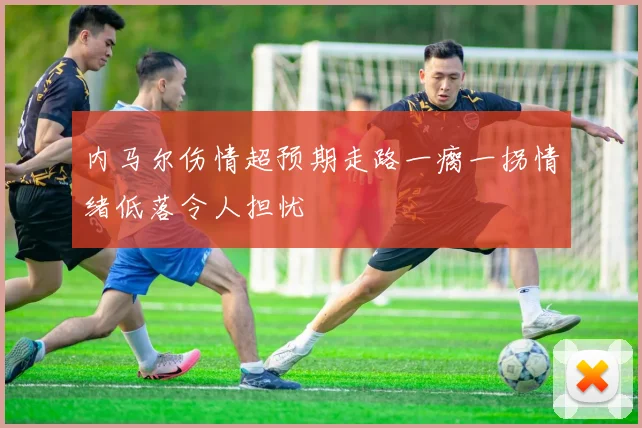 内马尔伤情超预期走路一瘸一拐情绪低落令人担忧