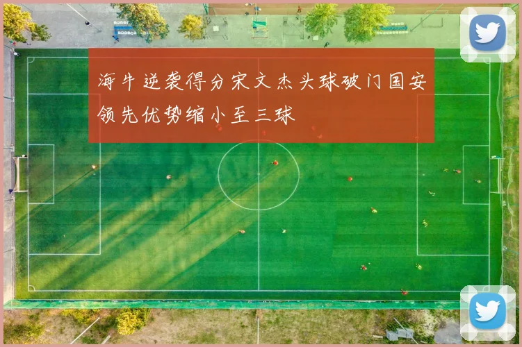 海牛逆袭得分宋文杰头球破门国安领先优势缩小至三球