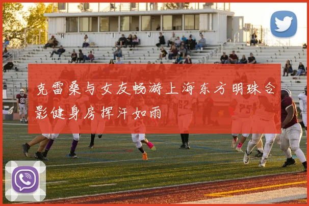克雷桑与女友畅游上海东方明珠合影健身房挥汗如雨
