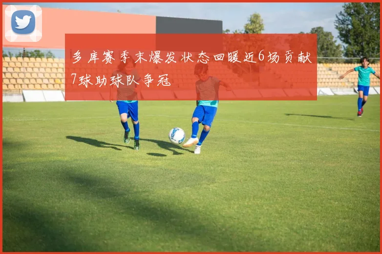 多库赛季末爆发状态回暖近6场贡献7球助球队争冠
