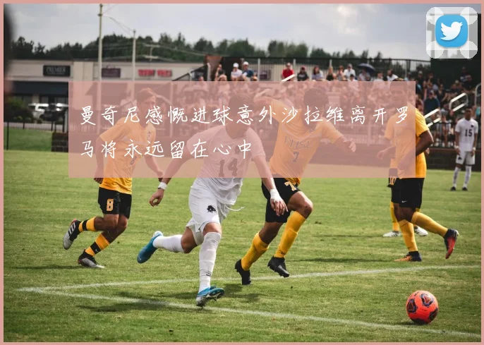 曼奇尼感慨进球意外沙拉维离开罗马将永远留在心中