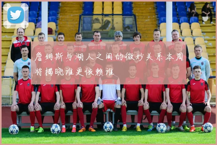 詹姆斯与湖人之间的微妙关系本周将揭晓谁更依赖谁