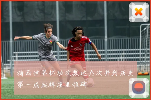 梅西世界杯助攻数达九次并列历史第一成就辉煌里程碑