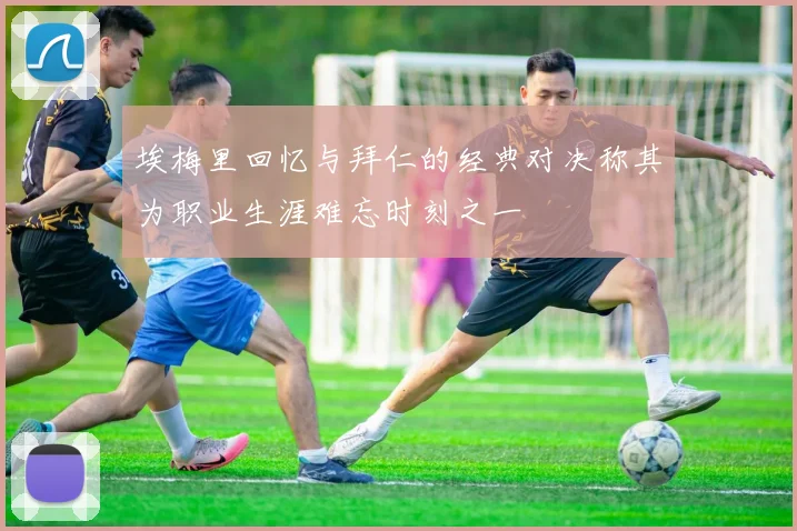 埃梅里回忆与拜仁的经典对决称其为职业生涯难忘时刻之一