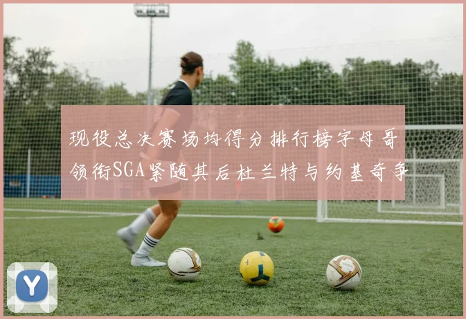 现役总决赛场均得分排行榜字母哥领衔SGA紧随其后杜兰特与约基奇争夺第三名