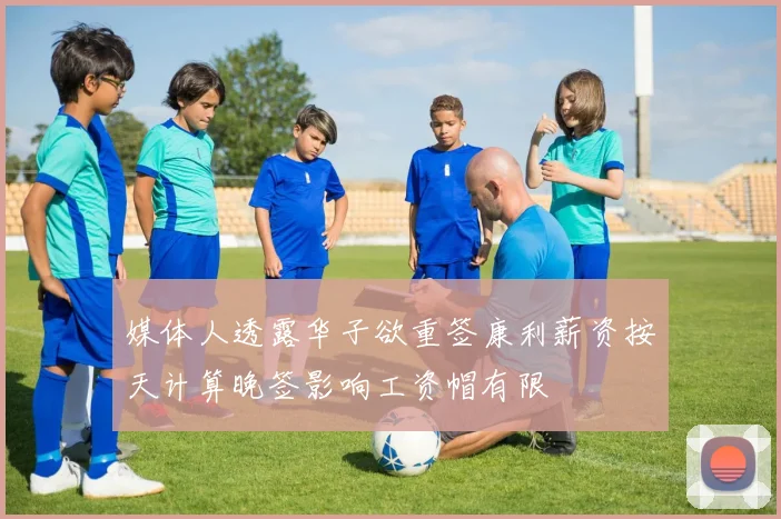 媒体人透露华子欲重签康利薪资按天计算晚签影响工资帽有限