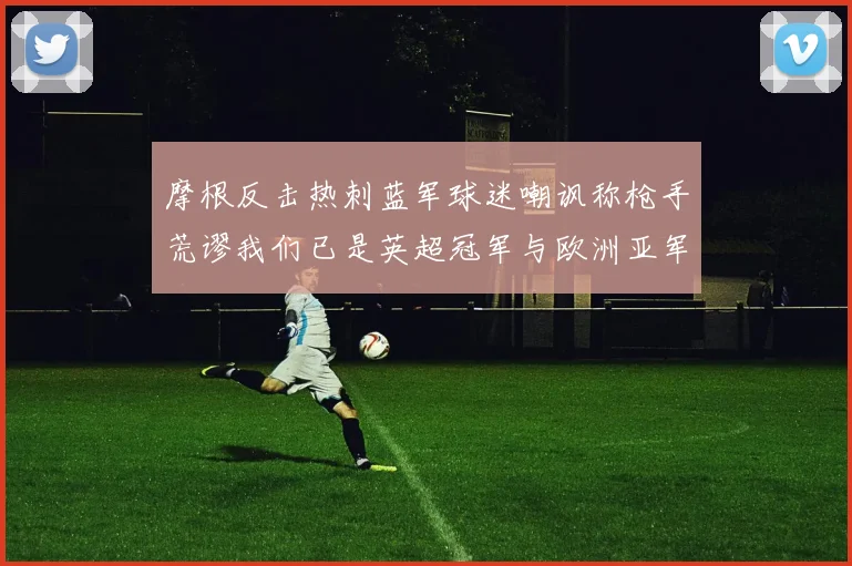 摩根反击热刺蓝军球迷嘲讽称枪手荒谬我们已是英超冠军与欧洲亚军