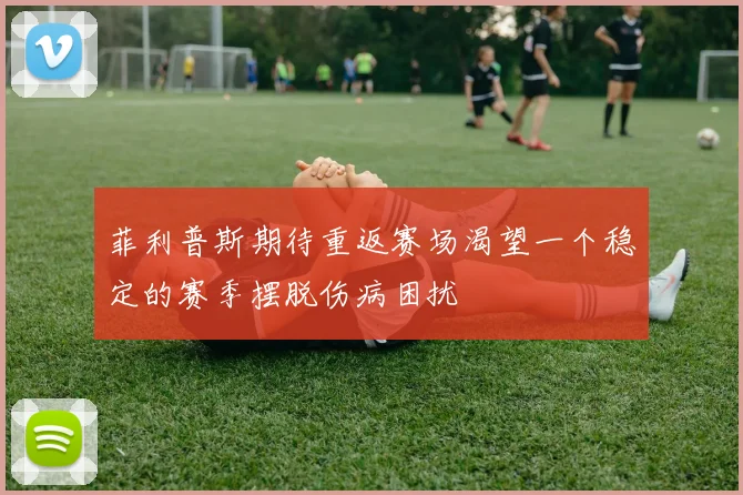 菲利普斯期待重返赛场渴望一个稳定的赛季摆脱伤病困扰