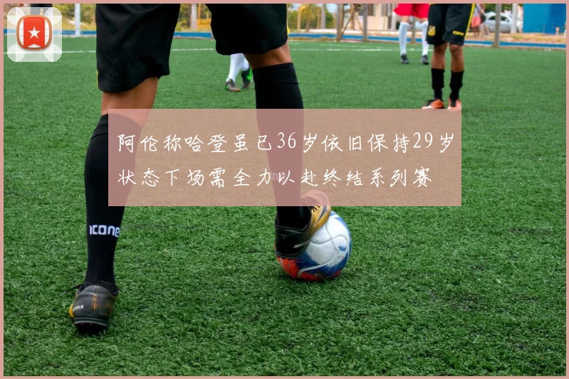 阿伦称哈登虽已36岁依旧保持29岁状态下场需全力以赴终结系列赛