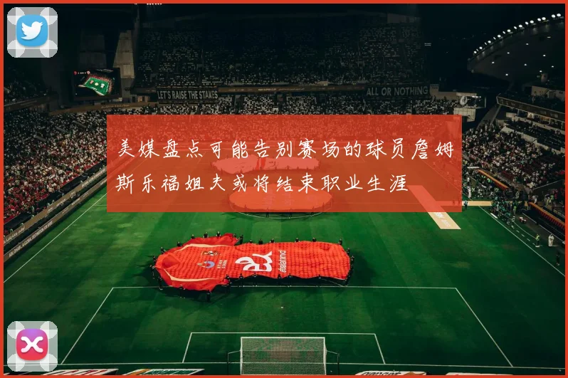 美媒盘点可能告别赛场的球员詹姆斯乐福姐夫或将结束职业生涯