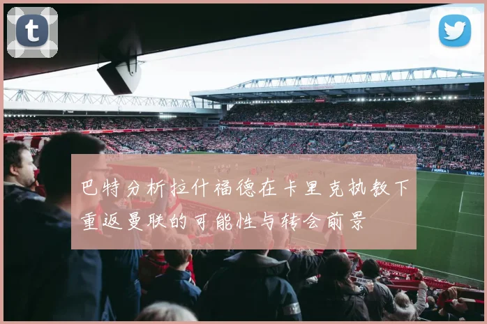 巴特分析拉什福德在卡里克执教下重返曼联的可能性与转会前景