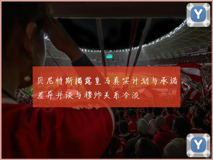 贝尼特斯揭露皇马真实计划与承诺差异并谈与穆帅关系冷淡