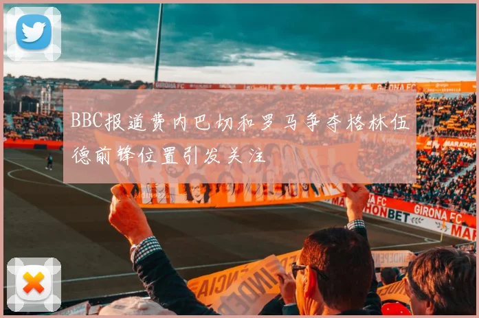 BBC报道费内巴切和罗马争夺格林伍德前锋位置引发关注